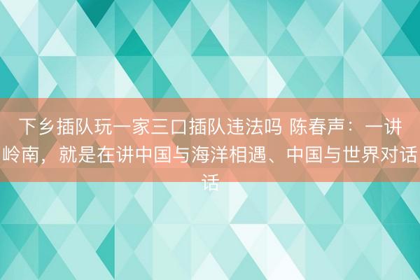 下乡插队玩一家三口插队违法吗 陈春声：一讲岭南，就是在讲中国与海洋相遇、中国与世界对话