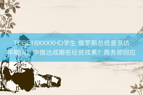 TUBE18XXXXHD学生 俄罗斯总统普京访华期间，中俄达成哪些经贸成果？商务部回应