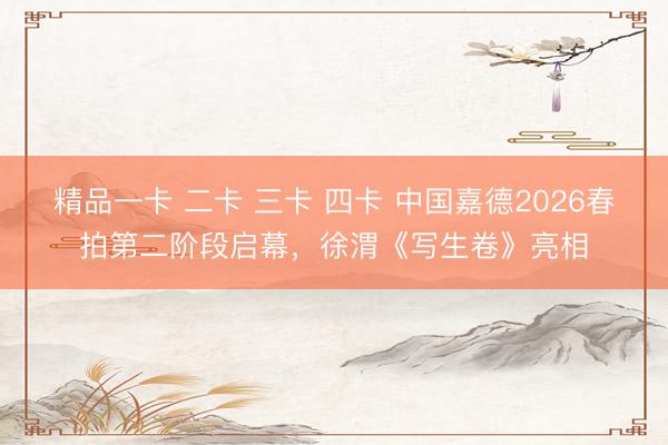 精品一卡 二卡 三卡 四卡 中国嘉德2026春拍第二阶段启幕,徐渭《写生卷》亮相