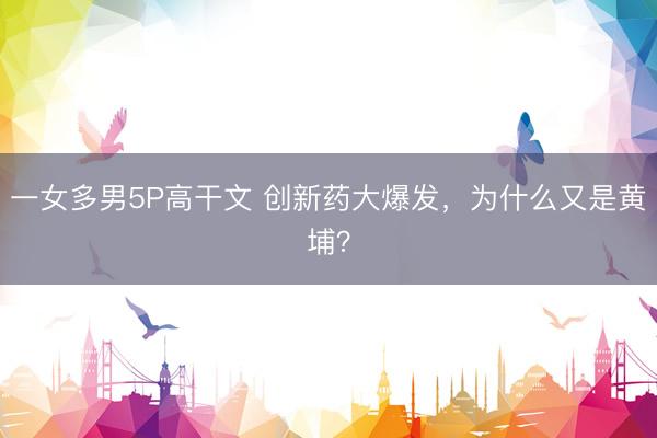 一女多男5P高干文 创新药大爆发，为什么又是黄埔？