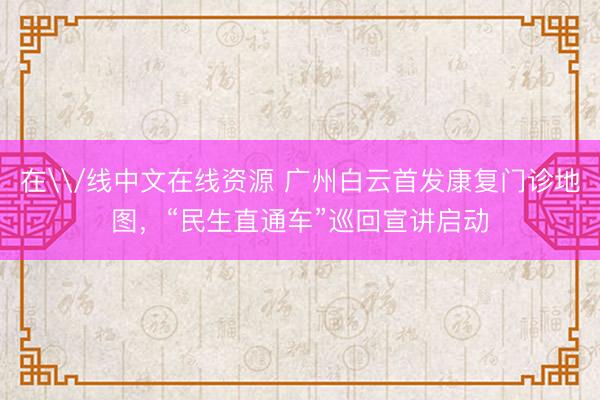 在\/线中文在线资源 广州白云首发康复门诊地图，“民生直通车”巡回宣讲启动