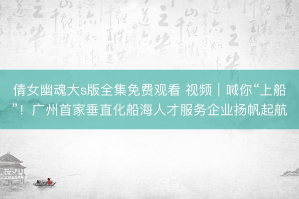 倩女幽魂大s版全集免费观看 视频｜喊你“上船”！广州首家垂直化船海人才服务企业扬帆起航