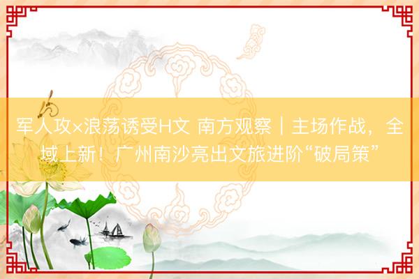 军人攻×浪荡诱受H文 南方观察｜主场作战，全域上新！广州南沙亮出文旅进阶“破局策”