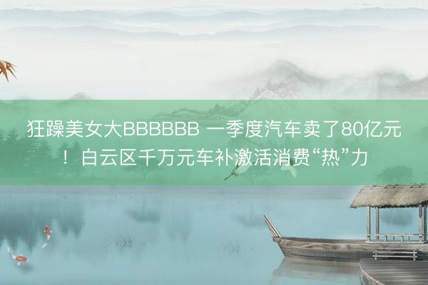 狂躁美女大BBBBBB 一季度汽车卖了80亿元!白云区千万元车补激活消费“热”力