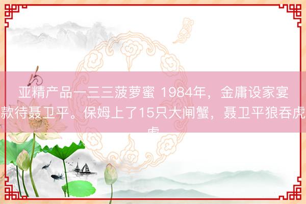 亚精产品一三三菠萝蜜 1984年，金庸设家宴款待聂卫平。保姆上了15只大闸蟹，聂卫平狼吞虎