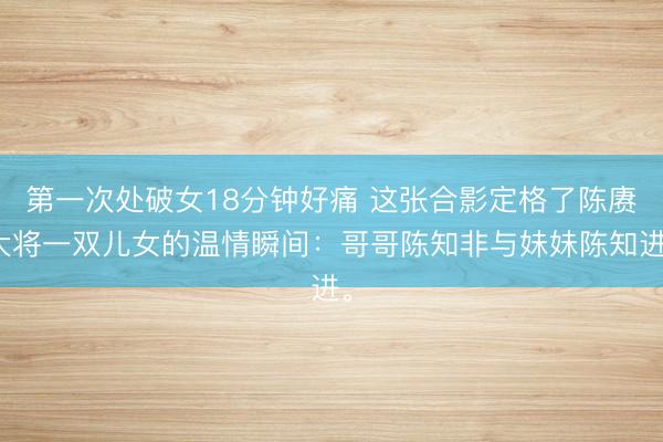 第一次处破女18分钟好痛 这张合影定格了陈赓大将一双儿女的温情瞬间：哥哥陈知非与妹妹陈知进。