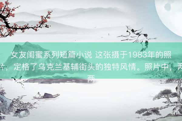 女友闺蜜系列短篇小说 这张摄于1983年的照片，定格了乌克兰基辅街头的独特风情。照片中，两