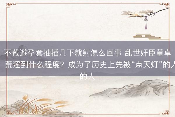 不戴避孕套抽插几下就射怎么回事 乱世奸臣董卓，荒淫到什么程度？成为了历史上先被“点天灯”的人