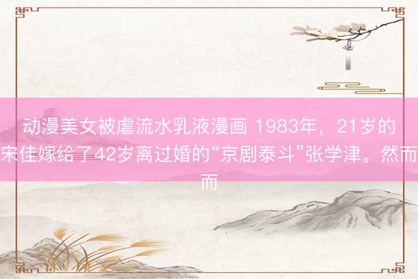动漫美女被虐流水乳液漫画 1983年，21岁的宋佳嫁给了42岁离过婚的“京剧泰斗”张学津。然而