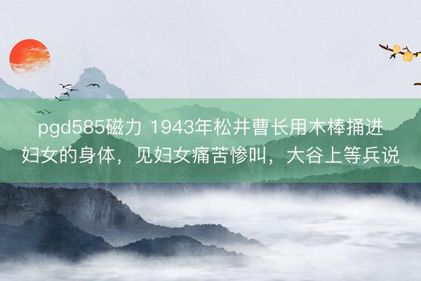 pgd585磁力 1943年松井曹长用木棒捅进妇女的身体，见妇女痛苦惨叫，大谷上等兵说