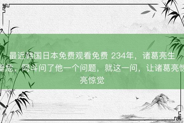 最近韩国日本免费观看免费 234年，诸葛亮生命垂危，阿斗问了他一个问题，就这一问，让诸葛亮惊觉