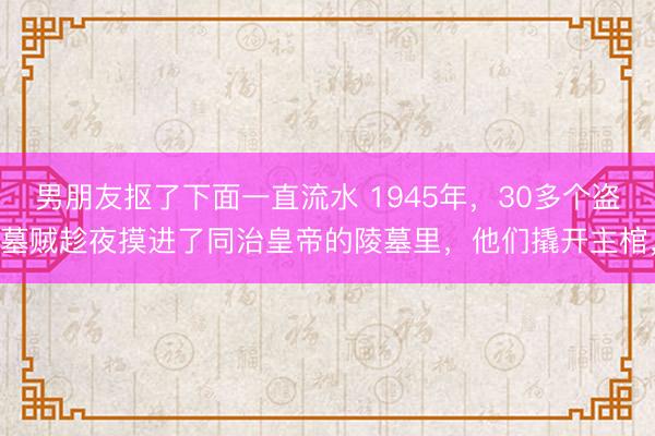 男朋友抠了下面一直流水 1945年，30多个盗墓贼趁夜摸进了同治皇帝的陵墓里，他们撬开主棺，