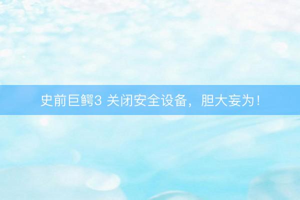 史前巨鳄3 关闭安全设备，胆大妄为！