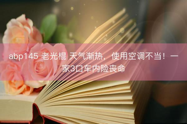 abp145 老光棍 天气渐热，使用空调不当！一家3口车内险丧命