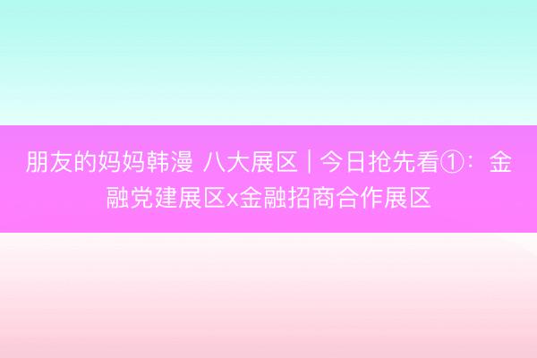 朋友的妈妈韩漫 八大展区 | 今日抢先看①：金融党建展区x金融招商合作展区