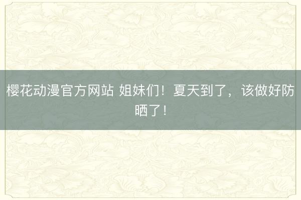 樱花动漫官方网站 姐妹们！夏天到了，该做好防晒了！