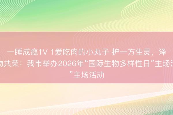 一睡成瘾1V 1爱吃肉的小丸子 护一方生灵，泽万物共荣：我市举办2026年“国际生物多样性日”主场活动