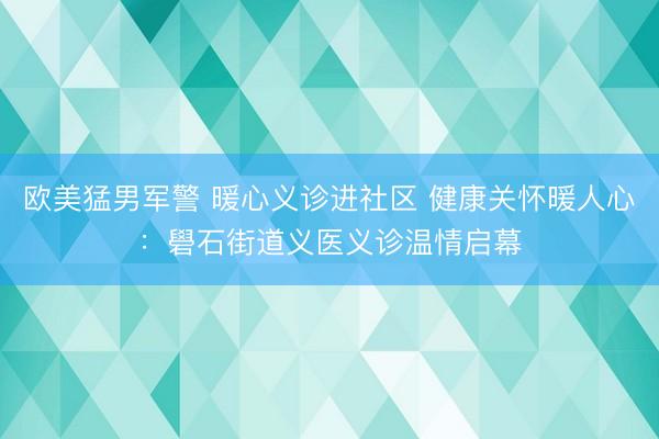 欧美猛男军警 暖心义诊进社区 健康关怀暖人心：礐石街道义医义诊温情启幕
