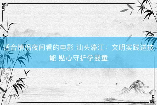 适合情侣夜间看的电影 汕头濠江：文明实践送技能 贴心守护孕婴童