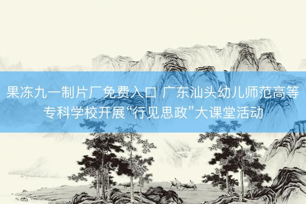 果冻九一制片厂免费入口 广东汕头幼儿师范高等专科学校开展“行见思政”大课堂活动