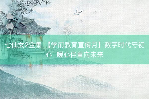 七仙女2全集 【学前教育宣传月】数字时代守初心  暖心伴童向未来