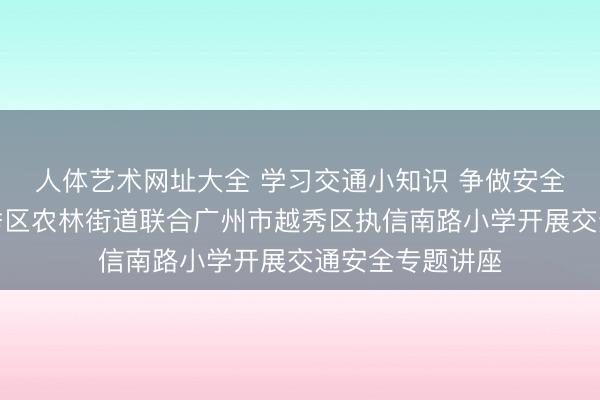 人体艺术网址大全 学习交通小知识 争做安全小卫士——越秀区农林街道联合广州市越秀区执信南路小学开展交通安全专题讲座