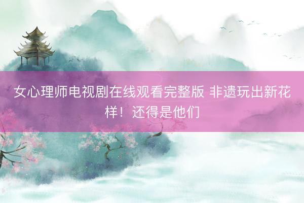女心理师电视剧在线观看完整版 非遗玩出新花样！还得是他们