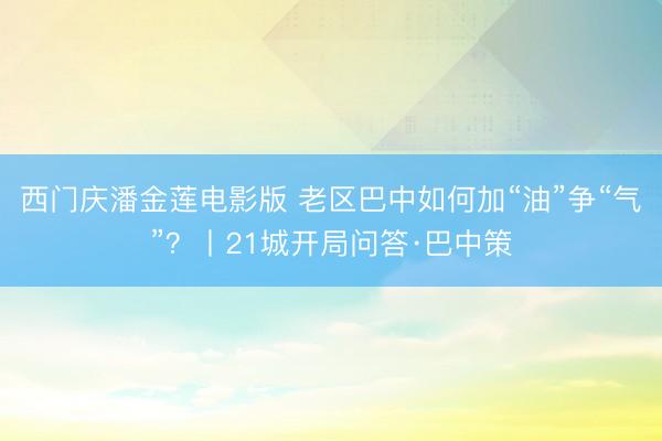 西门庆潘金莲电影版 老区巴中如何加“油”争“气”？丨21城开局问答·巴中策