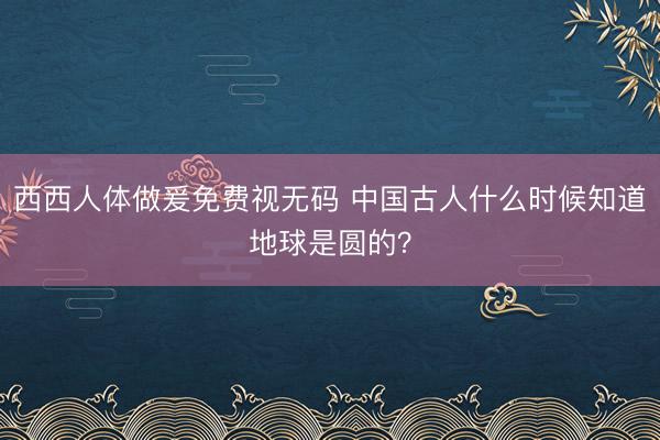 西西人体做爰免费视无码 中国古人什么时候知道地球是圆的?