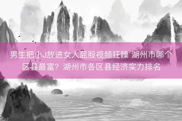 男生把小J放进女人屁股视频狂躁 湖州市哪个区县最富？湖州市各区县经济实力排名