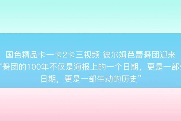 国色精品卡一卡2卡三视频 彼尔姆芭蕾舞团迎来世纪华诞，“舞团的100年不仅是海报上的一个日期，更是一部生动的历史”