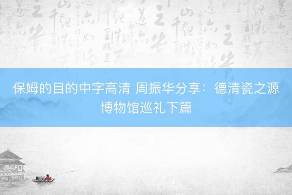 保姆的目的中字高清 周振华分享：德清瓷之源博物馆巡礼下篇