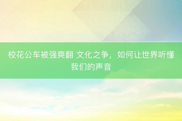 校花公车被强爽翻 文化之争，如何让世界听懂我们的声音