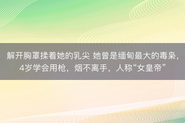解开胸罩揉着她的乳尖 她曾是缅甸最大的毒枭，4岁学会用枪，烟不离手，人称“女皇帝”