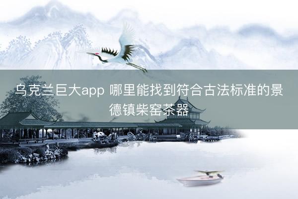 乌克兰巨大app 哪里能找到符合古法标准的景德镇柴窑茶器