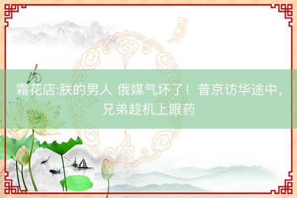 霜花店:朕的男人 俄媒气坏了！普京访华途中，兄弟趁机上眼药