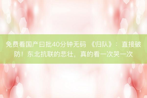 免费看国产曰批40分钟无码 《归队》：直接破防！东北抗联的悲壮，真的看一次哭一次