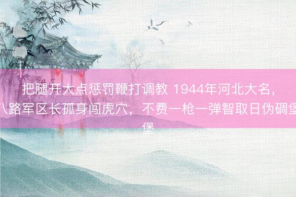 把腿开大点惩罚鞭打调教 1944年河北大名，八路军区长孤身闯虎穴，不费一枪一弹智取日伪碉堡