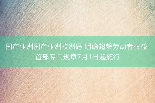 国产亚洲国产亚洲欧洲码 明确超龄劳动者权益 首部专门规章7月1日起施行