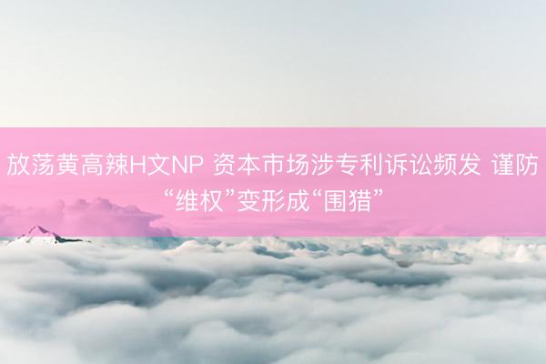 放荡黄高辣H文NP 资本市场涉专利诉讼频发 谨防“维权”变形成“围猎”