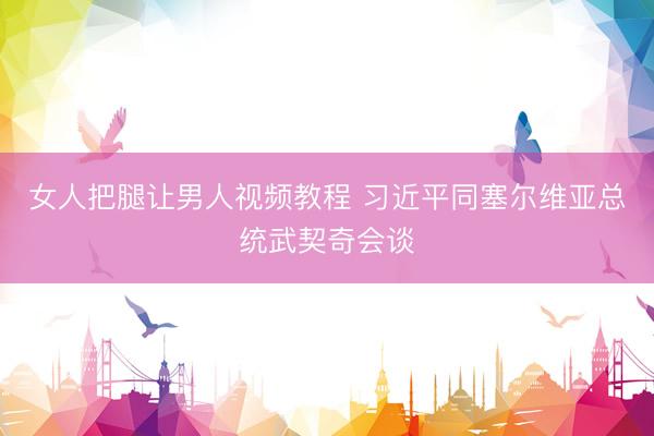 女人把腿让男人视频教程 习近平同塞尔维亚总统武契奇会谈
