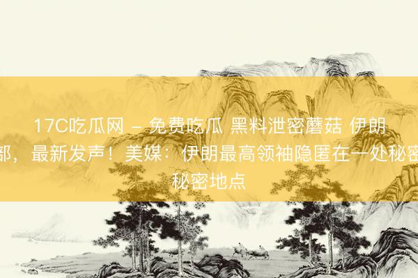 17C吃瓜网 - 免费吃瓜 黑料泄密蘑菇 伊朗外交部,最新发声!美媒:伊朗最高领袖隐匿在一处秘密地点