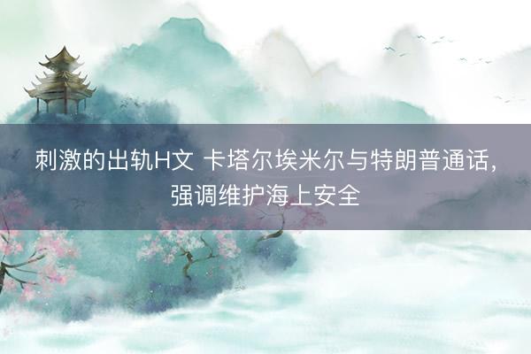 刺激的出轨H文 卡塔尔埃米尔与特朗普通话，强调维护海上安全