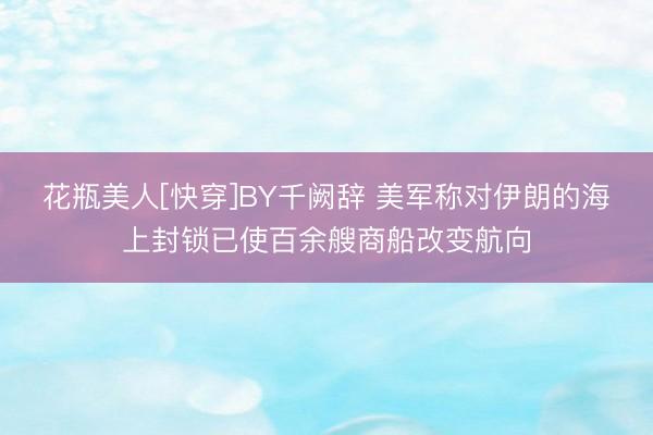 花瓶美人[快穿]BY千阙辞 美军称对伊朗的海上封锁已使百余艘商船改变航向