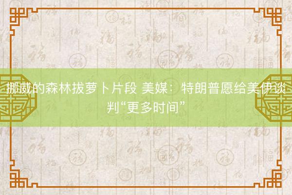 挪威的森林拔萝卜片段 美媒：特朗普愿给美伊谈判“更多时间”