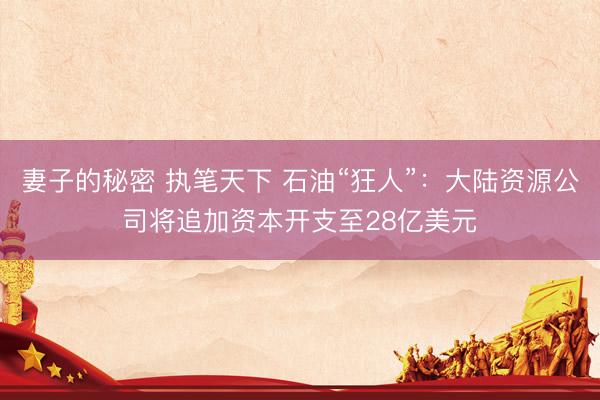 妻子的秘密 执笔天下 石油“狂人”：大陆资源公司将追加资本开支至28亿美元