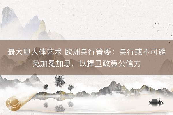 最大胆人体艺术 欧洲央行管委：央行或不可避免加冕加息，以捍卫政策公信力
