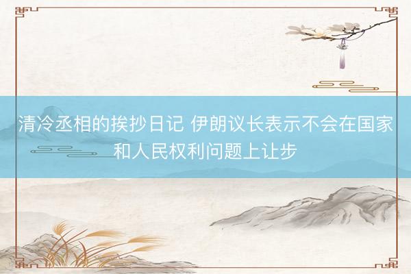 清冷丞相的挨抄日记 伊朗议长表示不会在国家和人民权利问题上让步