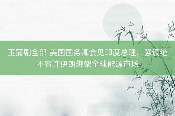 玉蒲剧全部 美国国务卿会见印度总理，强调绝不容许伊朗绑架全球能源市场