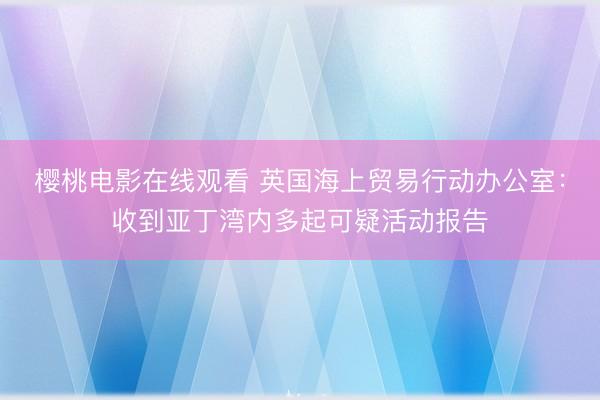 樱桃电影在线观看 英国海上贸易行动办公室：收到亚丁湾内多起可疑活动报告